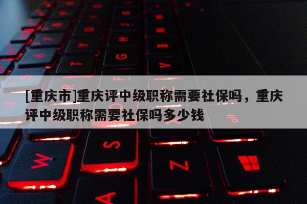 [重慶市]重慶評(píng)中級(jí)職稱需要社保嗎，重慶評(píng)中級(jí)職稱需要社保嗎多少錢(qián)
