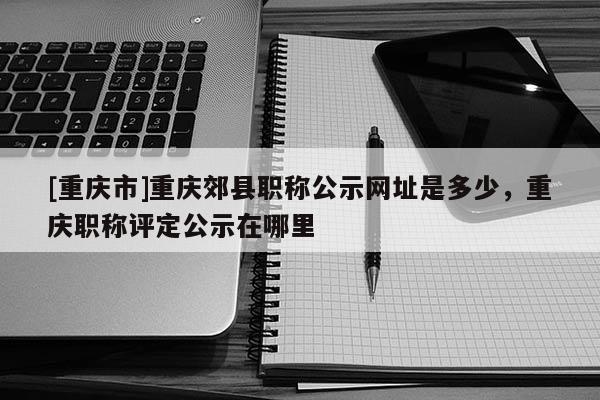[重慶市]重慶郊縣職稱公示網(wǎng)址是多少，重慶職稱評定公示在哪里
