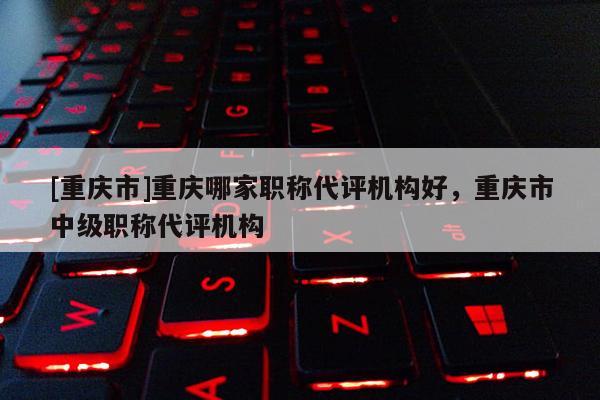 [重慶市]重慶哪家職稱代評機構(gòu)好，重慶市中級職稱代評機構(gòu)