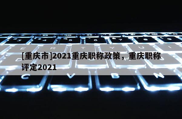[重慶市]2021重慶職稱政策，重慶職稱評定2021