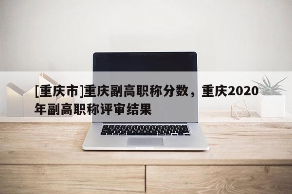 [重慶市]重慶副高職稱(chēng)分?jǐn)?shù)，重慶2020年副高職稱(chēng)評(píng)審結(jié)果