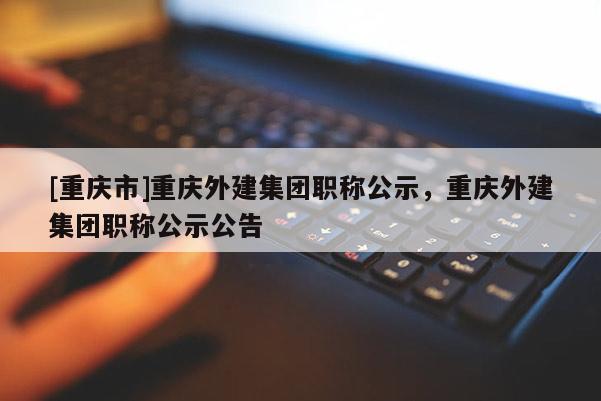 [重慶市]重慶外建集團(tuán)職稱(chēng)公示，重慶外建集團(tuán)職稱(chēng)公示公告