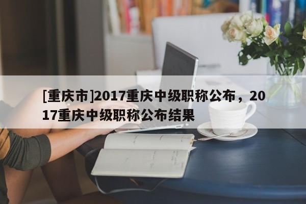 [重慶市]2017重慶中級職稱公布，2017重慶中級職稱公布結(jié)果