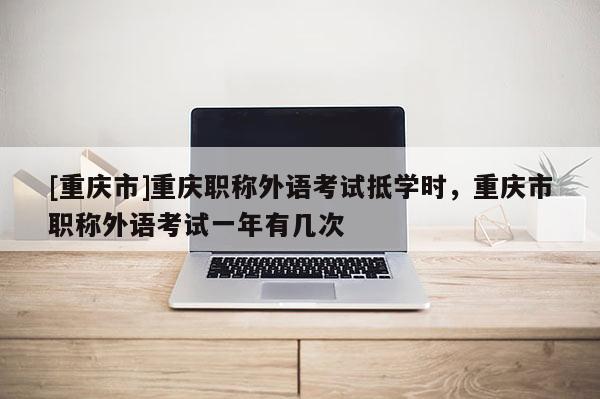 [重慶市]重慶職稱外語考試抵學時，重慶市職稱外語考試一年有幾次