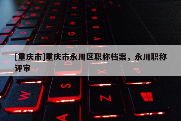 [重慶市]重慶市永川區(qū)職稱檔案，永川職稱評審