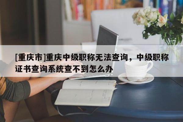 [重慶市]重慶中級職稱無法查詢，中級職稱證書查詢系統(tǒng)查不到怎么辦