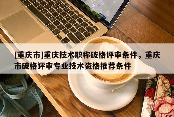 [重慶市]重慶技術(shù)職稱破格評審條件，重慶市破格評審專業(yè)技術(shù)資格推薦條件