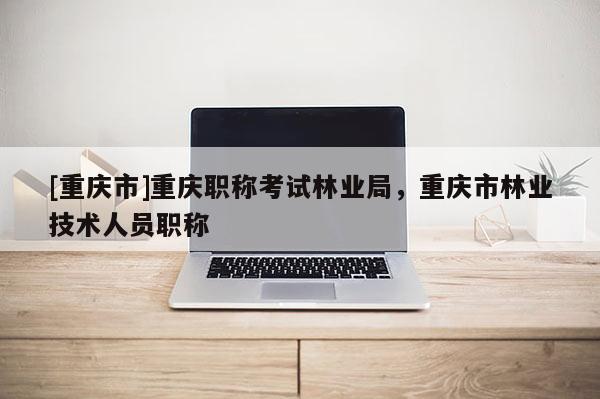 [重慶市]重慶職稱考試林業(yè)局，重慶市林業(yè)技術人員職稱