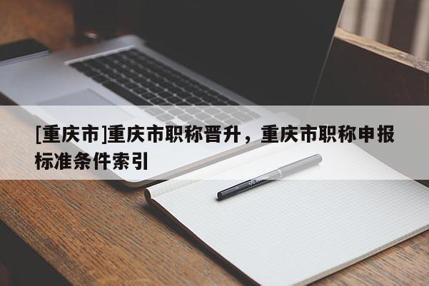 [重慶市]重慶市職稱晉升，重慶市職稱申報標準條件索引