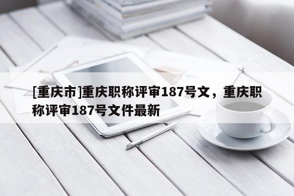 [重慶市]重慶職稱評(píng)審187號(hào)文，重慶職稱評(píng)審187號(hào)文件最新