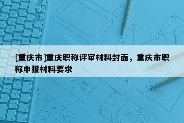 [重慶市]重慶職稱評審材料封面，重慶市職稱申報材料要求