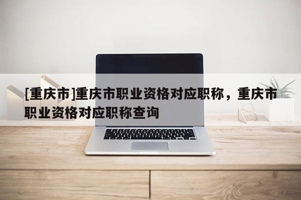 [重慶市]重慶市職業(yè)資格對(duì)應(yīng)職稱，重慶市職業(yè)資格對(duì)應(yīng)職稱查詢