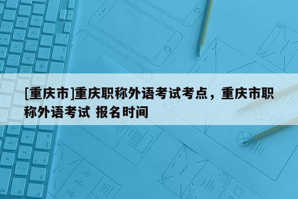 [重慶市]重慶職稱外語(yǔ)考試考點(diǎn)，重慶市職稱外語(yǔ)考試 報(bào)名時(shí)間