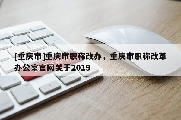 [重慶市]重慶市職稱改辦，重慶市職稱改革辦公室官網(wǎng)關(guān)于2019