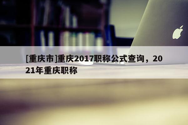 [重慶市]重慶2017職稱公式查詢，2021年重慶職稱
