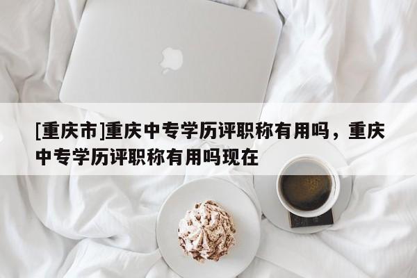 [重慶市]重慶中專學(xué)歷評(píng)職稱有用嗎，重慶中專學(xué)歷評(píng)職稱有用嗎現(xiàn)在