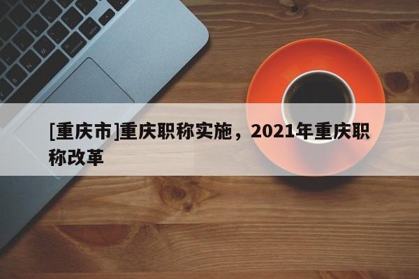 [重慶市]重慶職稱實(shí)施，2021年重慶職稱改革