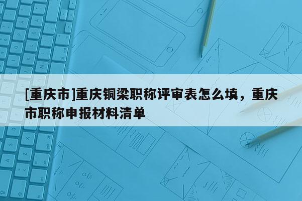 [重慶市]重慶銅梁職稱(chēng)評(píng)審表怎么填，重慶市職稱(chēng)申報(bào)材料清單