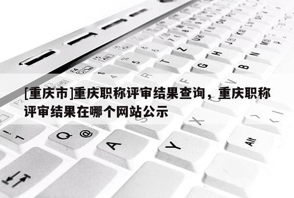 [重慶市]重慶職稱評審結果查詢，重慶職稱評審結果在哪個網站公示