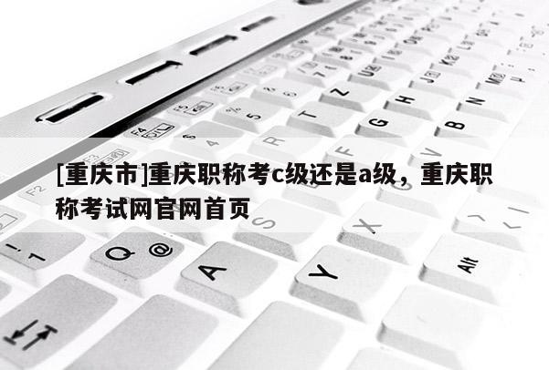 [重慶市]重慶職稱(chēng)考c級(jí)還是a級(jí)，重慶職稱(chēng)考試網(wǎng)官網(wǎng)首頁(yè)