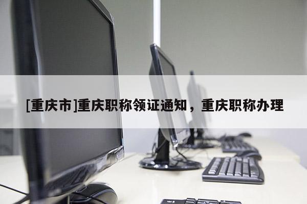 [重慶市]重慶職稱領(lǐng)證通知，重慶職稱辦理