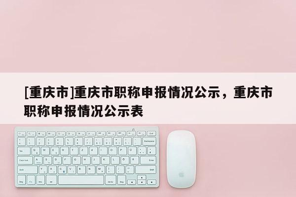 [重慶市]重慶市職稱申報(bào)情況公示，重慶市職稱申報(bào)情況公示表
