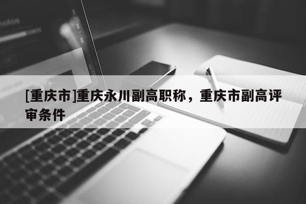 [重慶市]重慶永川副高職稱，重慶市副高評(píng)審條件