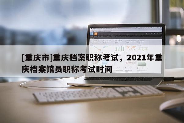 [重慶市]重慶檔案職稱(chēng)考試，2021年重慶檔案館員職稱(chēng)考試時(shí)間