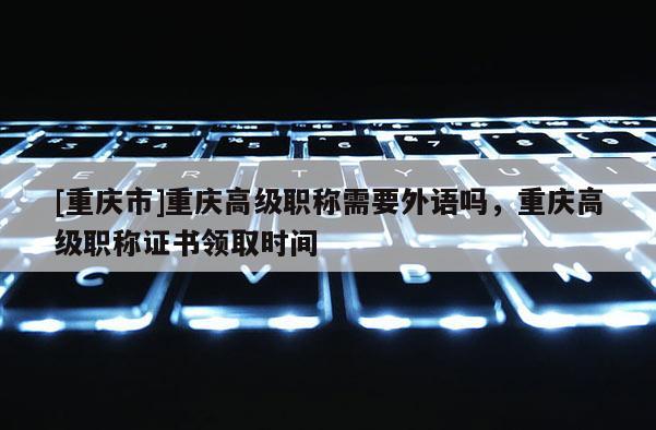 [重慶市]重慶高級(jí)職稱需要外語(yǔ)嗎，重慶高級(jí)職稱證書(shū)領(lǐng)取時(shí)間
