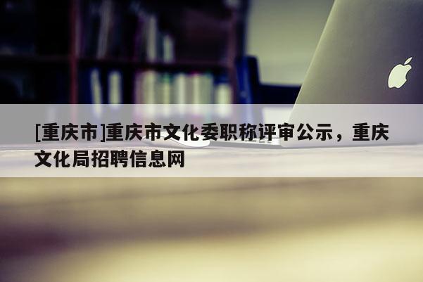 [重慶市]重慶市文化委職稱評(píng)審公示，重慶文化局招聘信息網(wǎng)
