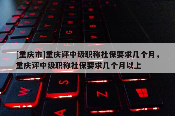 [重慶市]重慶評中級職稱社保要求幾個(gè)月，重慶評中級職稱社保要求幾個(gè)月以上
