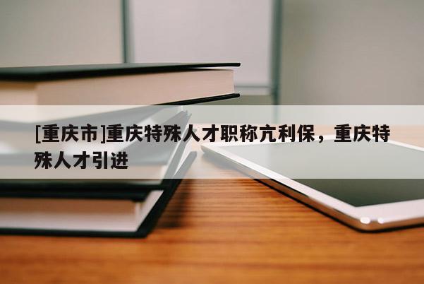 [重慶市]重慶特殊人才職稱(chēng)亢利保，重慶特殊人才引進(jìn)