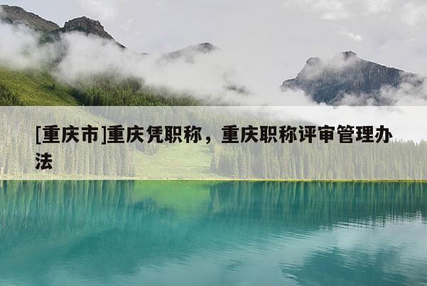 [重慶市]重慶憑職稱，重慶職稱評審管理辦法