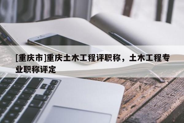 [重慶市]重慶土木工程評職稱，土木工程專業(yè)職稱評定