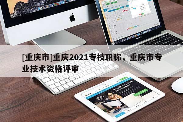 [重慶市]重慶2021專技職稱，重慶市專業(yè)技術(shù)資格評審