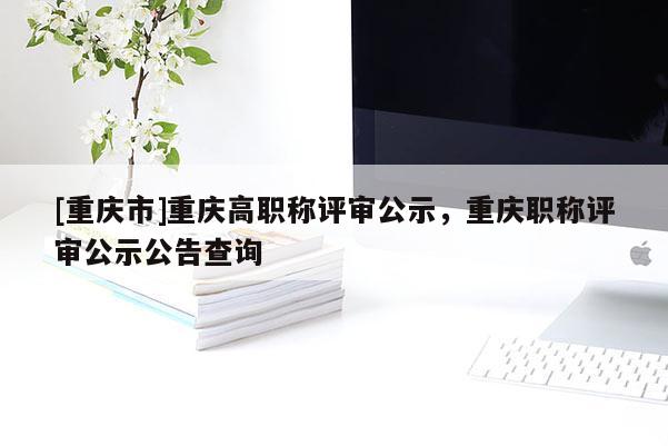 [重慶市]重慶高職稱評審公示，重慶職稱評審公示公告查詢