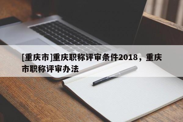 [重慶市]重慶職稱評審條件2018，重慶市職稱評審辦法