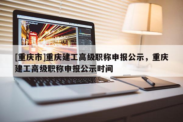 [重慶市]重慶建工高級(jí)職稱申報(bào)公示，重慶建工高級(jí)職稱申報(bào)公示時(shí)間