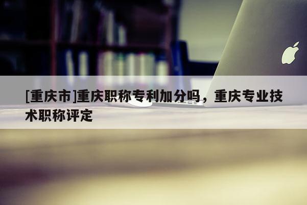 [重慶市]重慶職稱專利加分嗎，重慶專業(yè)技術(shù)職稱評定