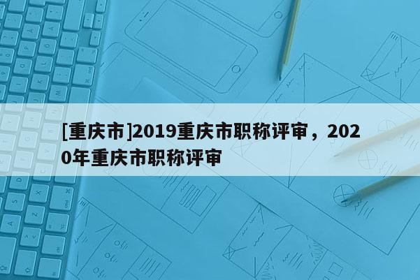 [重慶市]2019重慶市職稱評審，2020年重慶市職稱評審