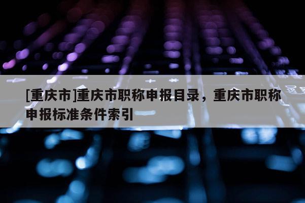 [重慶市]重慶市職稱申報(bào)目錄，重慶市職稱申報(bào)標(biāo)準(zhǔn)條件索引