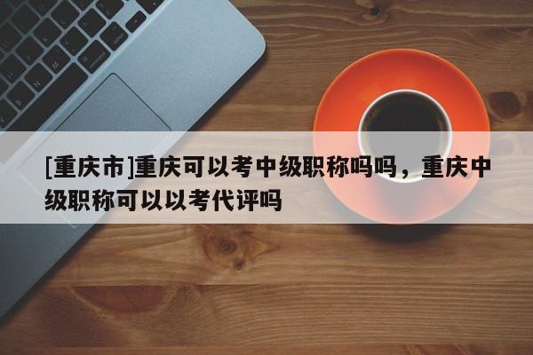 [重慶市]重慶可以考中級職稱嗎嗎，重慶中級職稱可以以考代評嗎