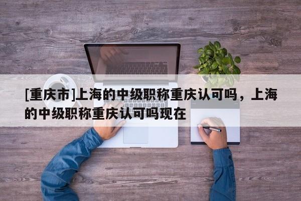 [重慶市]上海的中級職稱重慶認可嗎，上海的中級職稱重慶認可嗎現(xiàn)在