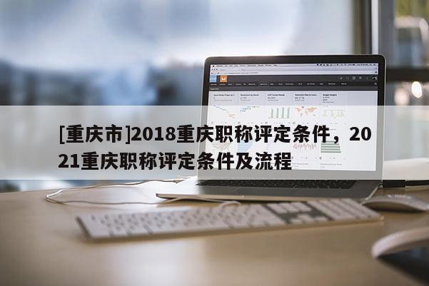 [重慶市]2018重慶職稱評定條件，2021重慶職稱評定條件及流程
