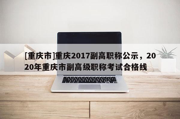 [重慶市]重慶2017副高職稱公示，2020年重慶市副高級(jí)職稱考試合格線