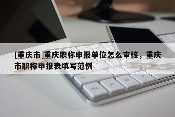 [重慶市]重慶職稱申報(bào)單位怎么審核，重慶市職稱申報(bào)表填寫范例