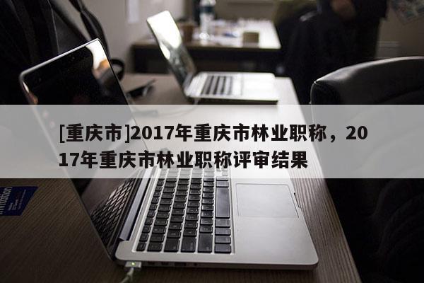 [重慶市]2017年重慶市林業(yè)職稱，2017年重慶市林業(yè)職稱評審結(jié)果