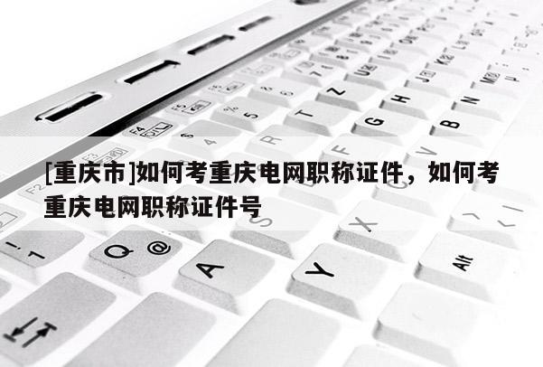 [重慶市]如何考重慶電網(wǎng)職稱證件，如何考重慶電網(wǎng)職稱證件號(hào)