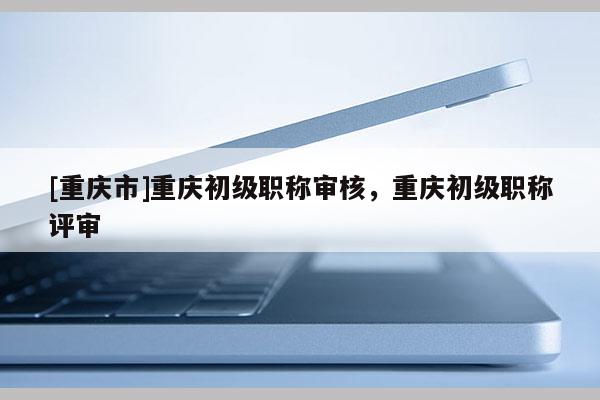 [重慶市]重慶初級(jí)職稱審核，重慶初級(jí)職稱評(píng)審