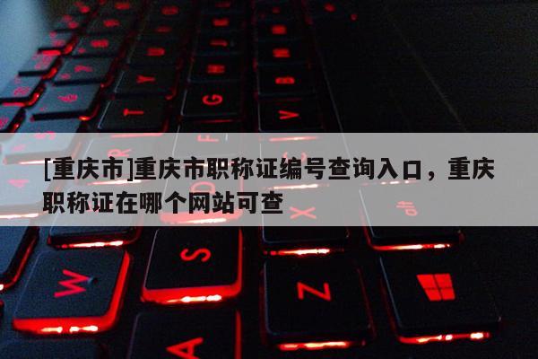 [重慶市]重慶市職稱證編號查詢?nèi)肟?，重慶職稱證在哪個網(wǎng)站可查